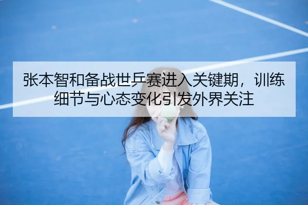 张本智和备战世乒赛进入关键期，训练细节与心态变化引发外界关注